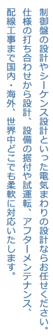 制御盤の設計やシーケンス設計といった電気まわりの設計ならお任せください。仕様の打ち合わせから設計、設備の据付や試運転、アフターメンテナンス、